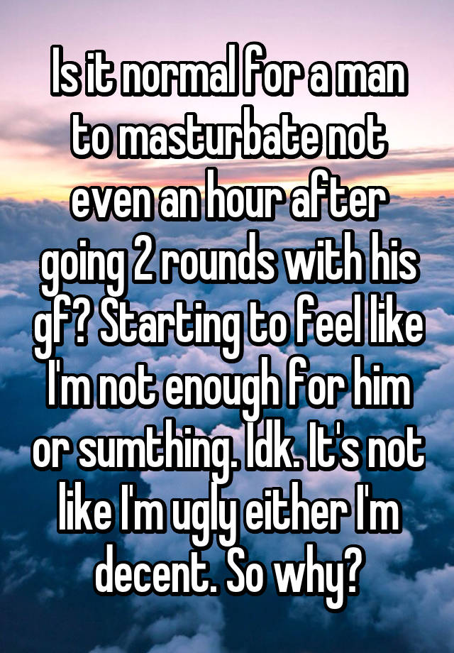 Is it normal for a man to masturbate not even an hour after going 2 rounds with his gf? Starting to feel like I'm not enough for him or sumthing. Idk. It's not like I'm ugly either I'm decent. So why?