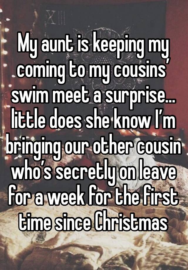 My aunt is keeping my coming to my cousins’ swim meet a surprise… little does she know I’m bringing our other cousin who’s secretly on leave for a week for the first time since Christmas 