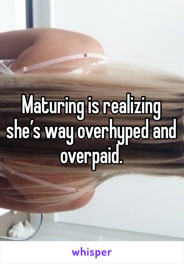 Maturing is realizing she’s way overhyped and overpaid. 