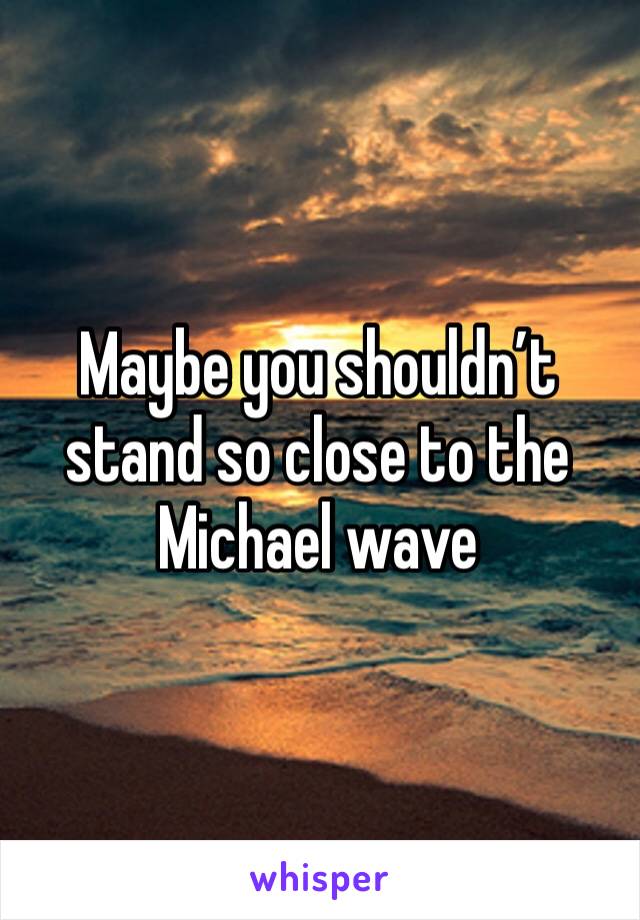 Maybe you shouldn’t stand so close to the Michael wave