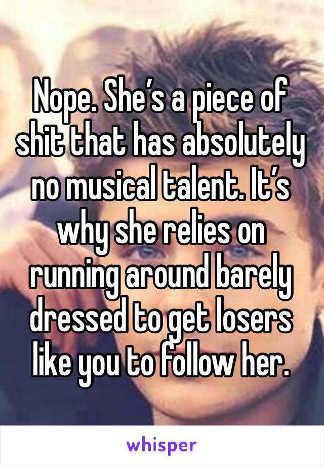 Nope. She’s a piece of shit that has absolutely no musical talent. It’s why she relies on running around barely dressed to get losers like you to follow her. 