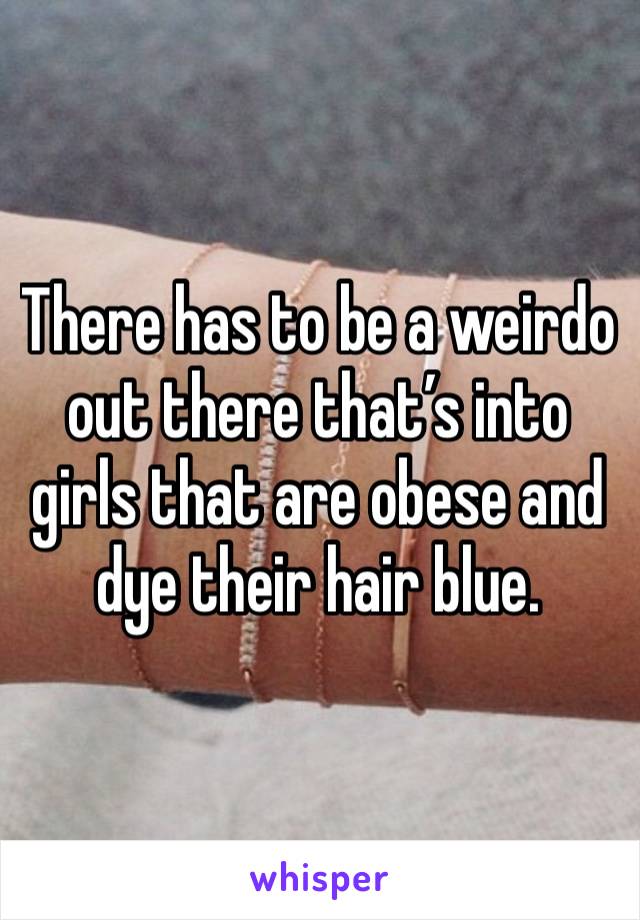 There has to be a weirdo out there that’s into girls that are obese and dye their hair blue.