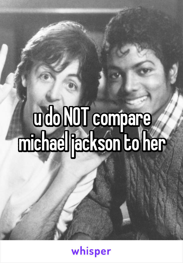 u do NOT compare michael jackson to her