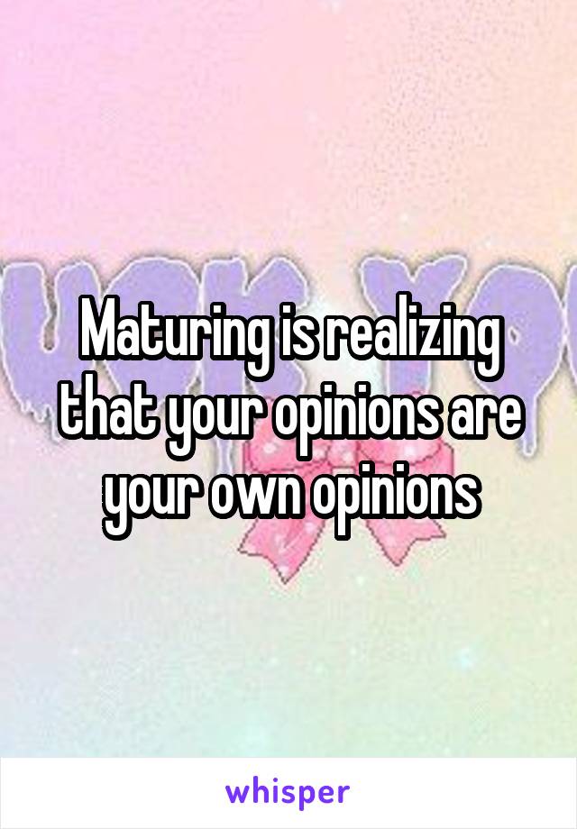 Maturing is realizing that your opinions are your own opinions