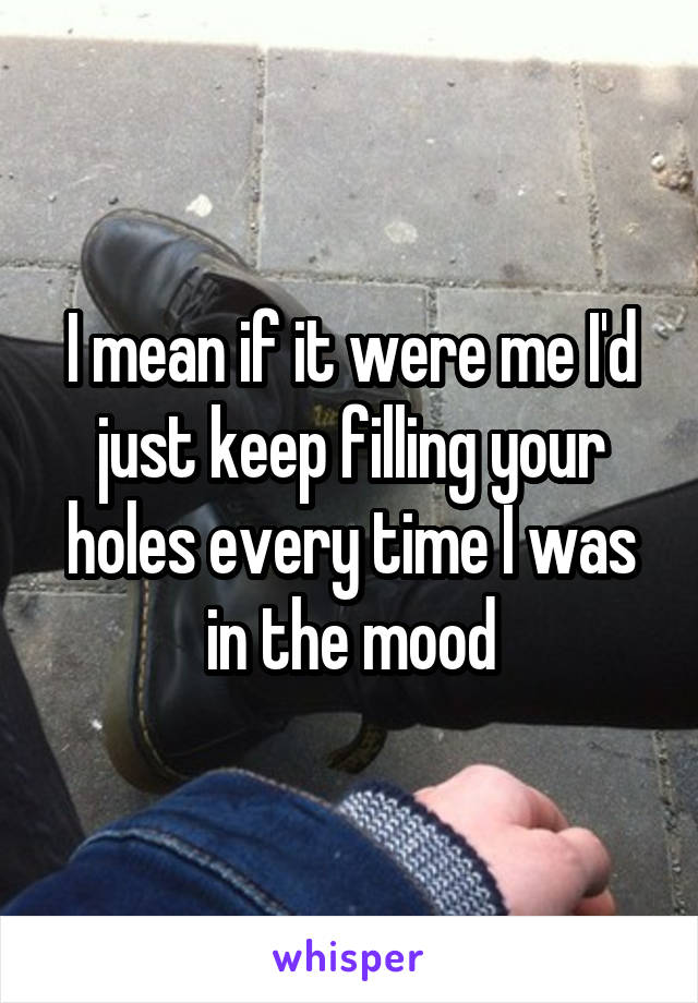 I mean if it were me I'd just keep filling your holes every time I was in the mood