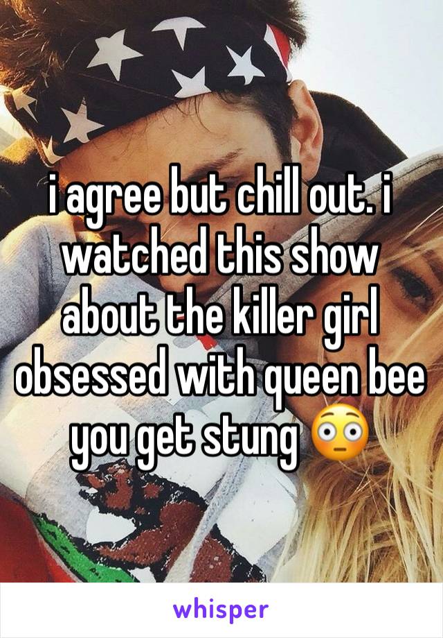 i agree but chill out. i watched this show about the killer girl obsessed with queen bee you get stung 😳 