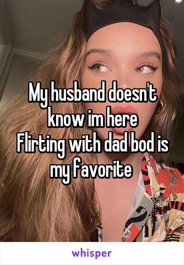 My husband doesn't know im here
Flirting with dad bod is my favorite 