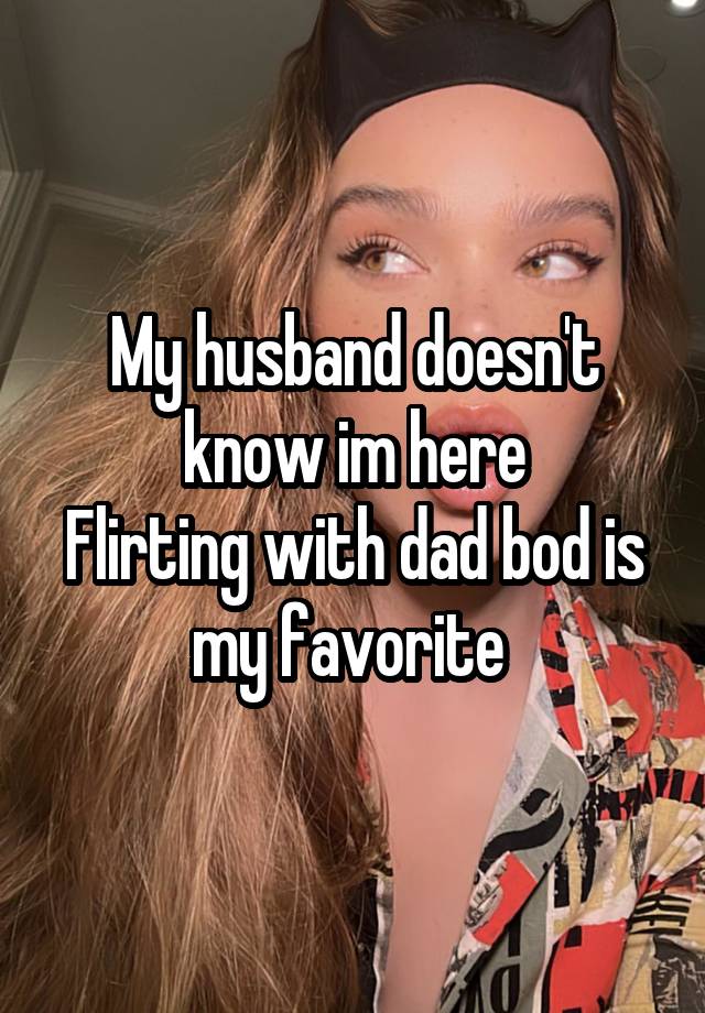 My husband doesn't know im here
Flirting with dad bod is my favorite 