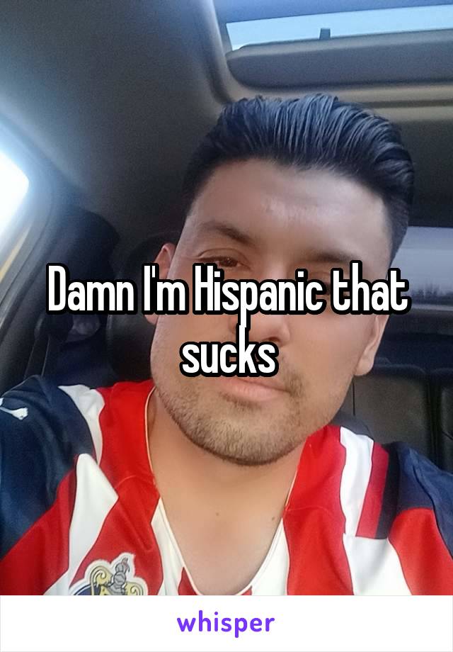 Damn I'm Hispanic that sucks