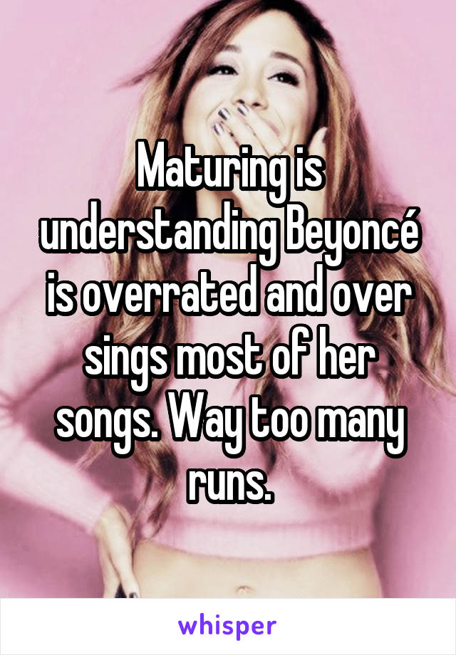 Maturing is understanding Beyoncé is overrated and over sings most of her songs. Way too many runs.