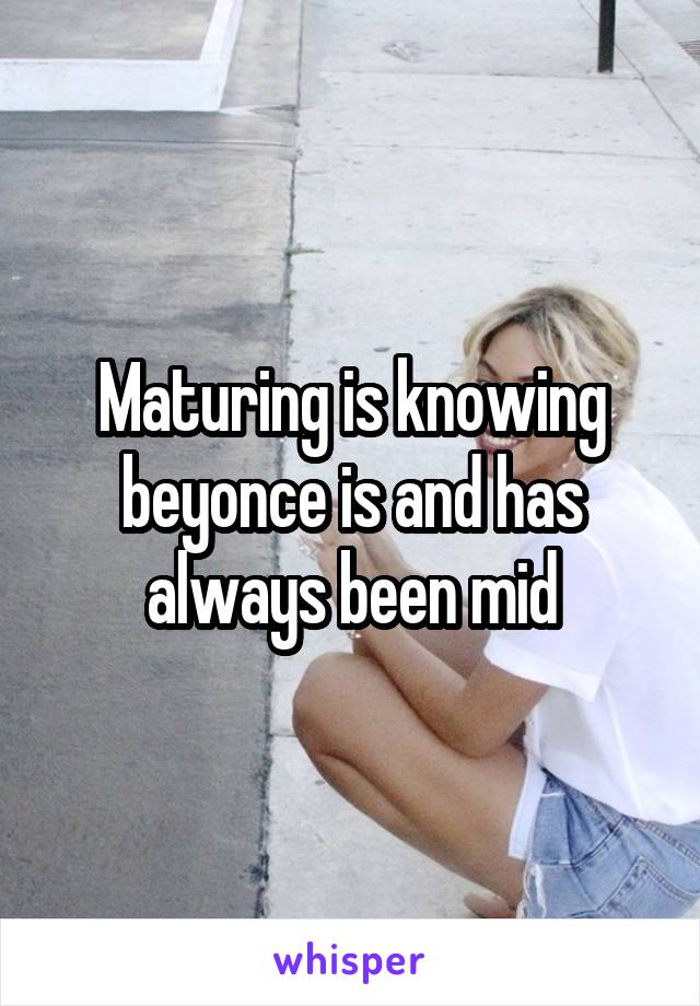 Maturing is knowing beyonce is and has always been mid