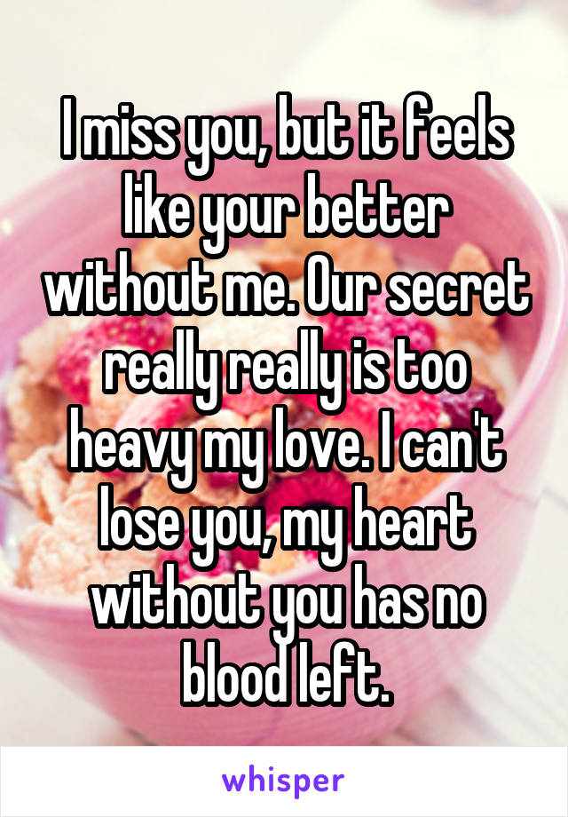 I miss you, but it feels like your better without me. Our secret really really is too heavy my love. I can't lose you, my heart without you has no blood left.