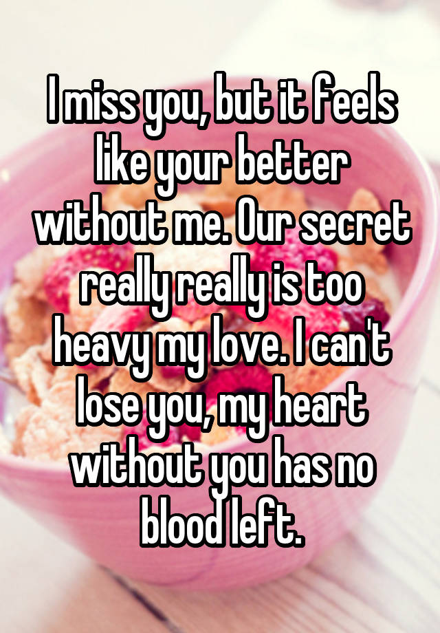 I miss you, but it feels like your better without me. Our secret really really is too heavy my love. I can't lose you, my heart without you has no blood left.