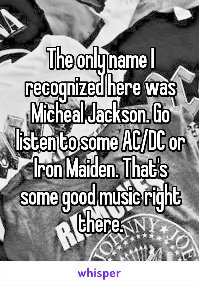 The only name I recognized here was Micheal Jackson. Go listen to some AC/DC or Iron Maiden. That's some good music right there.