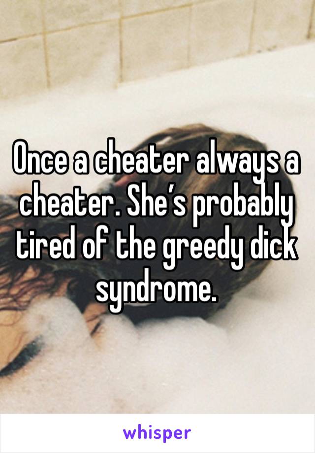 Once a cheater always a cheater. She’s probably tired of the greedy dick syndrome.