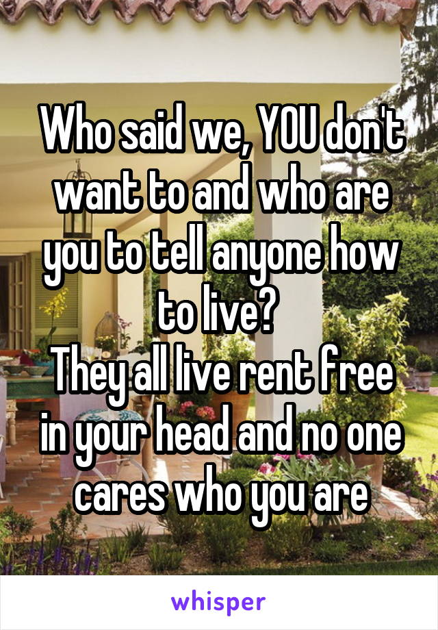 Who said we, YOU don't want to and who are you to tell anyone how to live? 
They all live rent free in your head and no one cares who you are