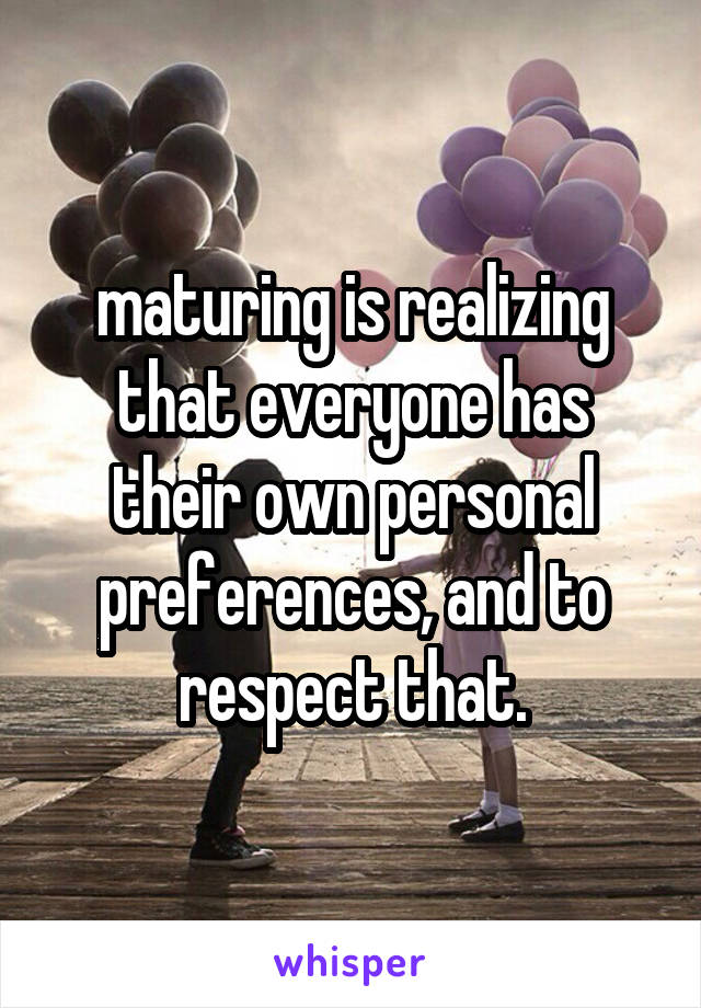 maturing is realizing that everyone has their own personal preferences, and to respect that.