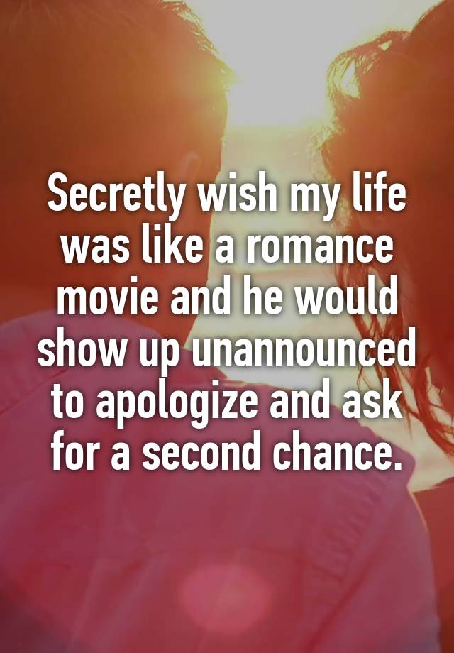 Secretly wish my life was like a romance movie and he would show up unannounced to apologize and ask for a second chance.