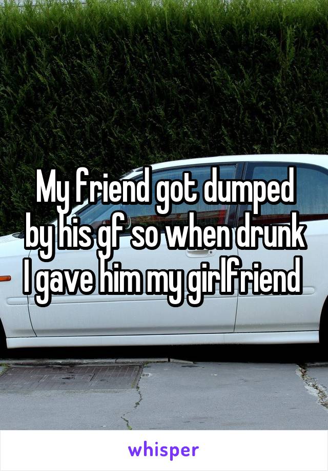 My friend got dumped by his gf so when drunk I gave him my girlfriend 