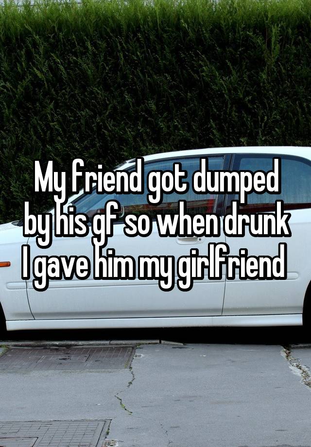 My friend got dumped by his gf so when drunk I gave him my girlfriend 