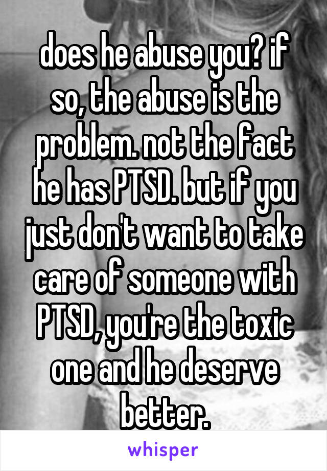 does he abuse you? if so, the abuse is the problem. not the fact he has PTSD. but if you just don't want to take care of someone with PTSD, you're the toxic one and he deserve better.