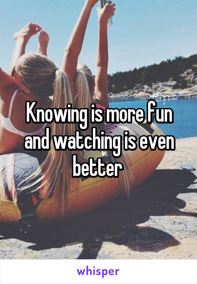 Knowing is more fun and watching is even better 