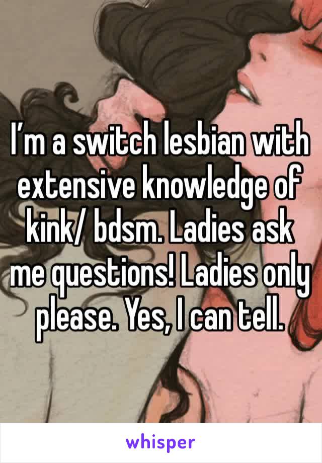 I’m a switch lesbian with extensive knowledge of kink/ bdsm. Ladies ask me questions! Ladies only please. Yes, I can tell.