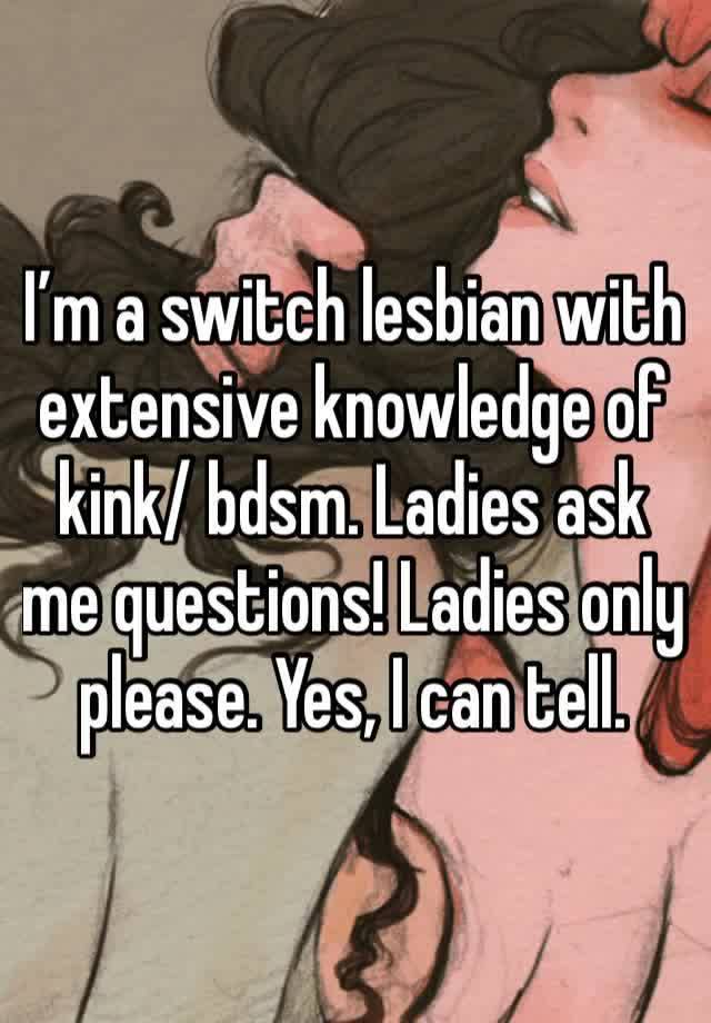 I’m a switch lesbian with extensive knowledge of kink/ bdsm. Ladies ask me questions! Ladies only please. Yes, I can tell.