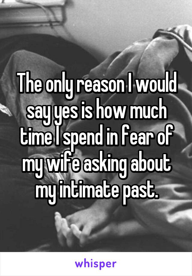 The only reason I would say yes is how much time I spend in fear of my wife asking about my intimate past.