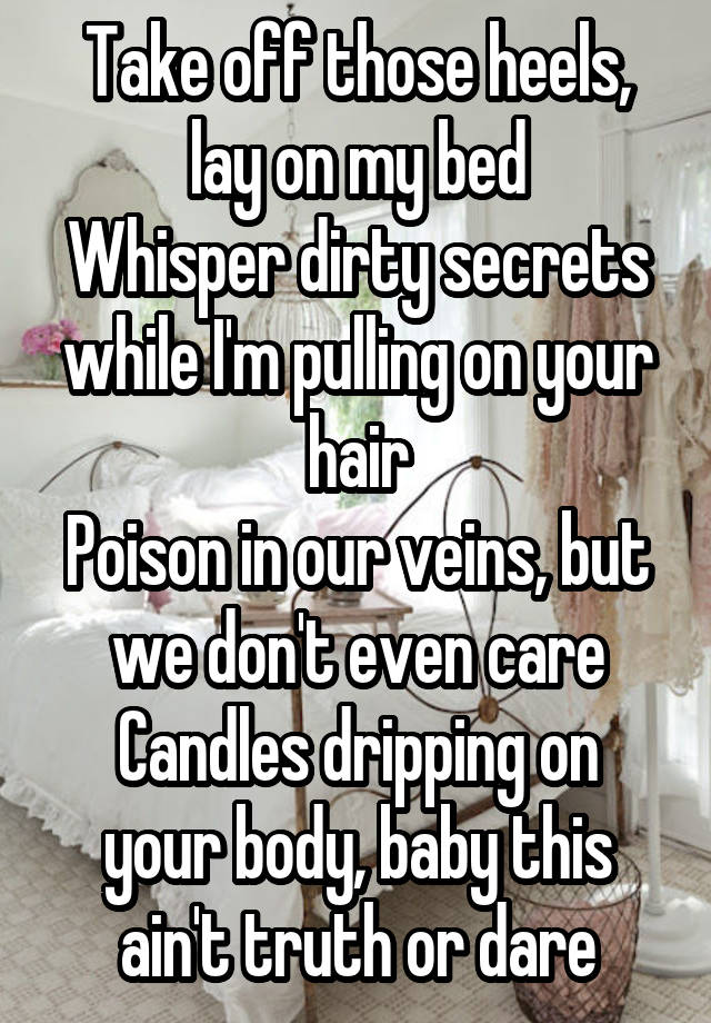 Take off those heels, lay on my bed
Whisper dirty secrets while I'm pulling on your hair
Poison in our veins, but we don't even care
Candles dripping on your body, baby this ain't truth or dare