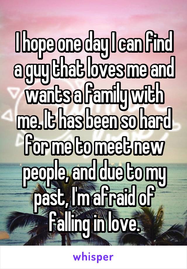 I hope one day I can find a guy that loves me and wants a family with me. It has been so hard for me to meet new people, and due to my past, I'm afraid of falling in love.