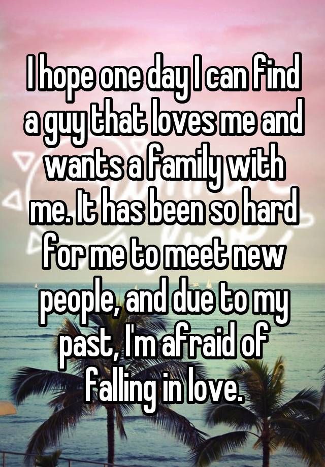 I hope one day I can find a guy that loves me and wants a family with me. It has been so hard for me to meet new people, and due to my past, I'm afraid of falling in love.