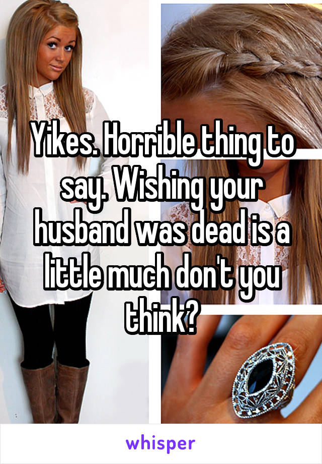 Yikes. Horrible thing to say. Wishing your husband was dead is a little much don't you think?