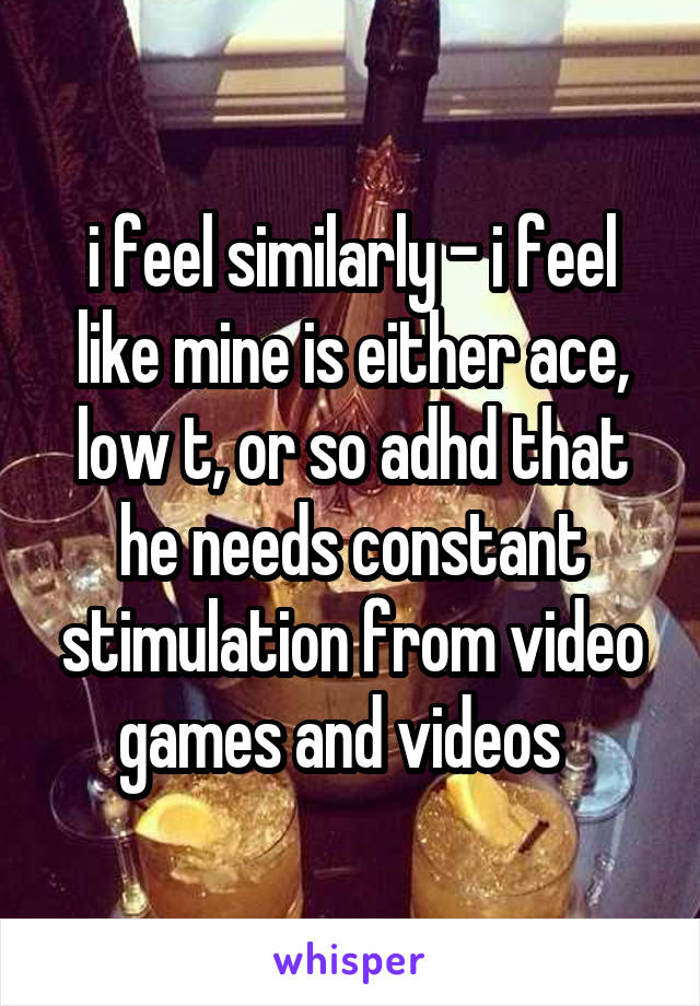 i feel similarly - i feel like mine is either ace, low t, or so adhd that he needs constant stimulation from video games and videos  