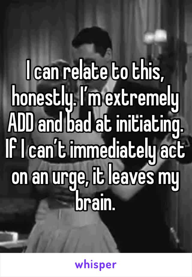 I can relate to this, honestly. I’m extremely ADD and bad at initiating. If I can’t immediately act on an urge, it leaves my brain.