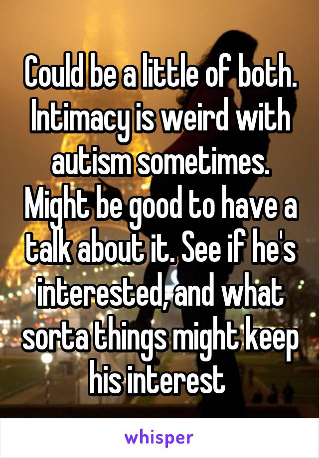 Could be a little of both. Intimacy is weird with autism sometimes. Might be good to have a talk about it. See if he's interested, and what sorta things might keep his interest 