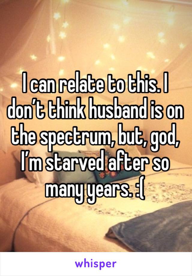 I can relate to this. I don’t think husband is on the spectrum, but, god, I’m starved after so many years. :(