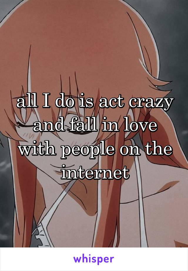 all I do is act crazy and fall in love with people on the internet