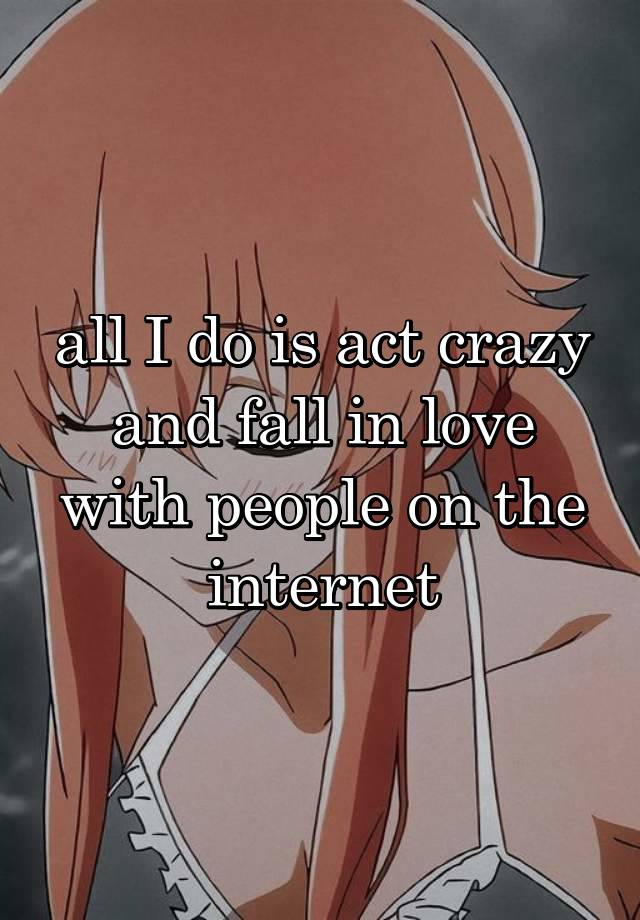 all I do is act crazy and fall in love with people on the internet