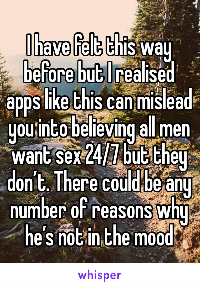 I have felt this way before but I realised apps like this can mislead you into believing all men want sex 24/7 but they don’t. There could be any number of reasons why he’s not in the mood