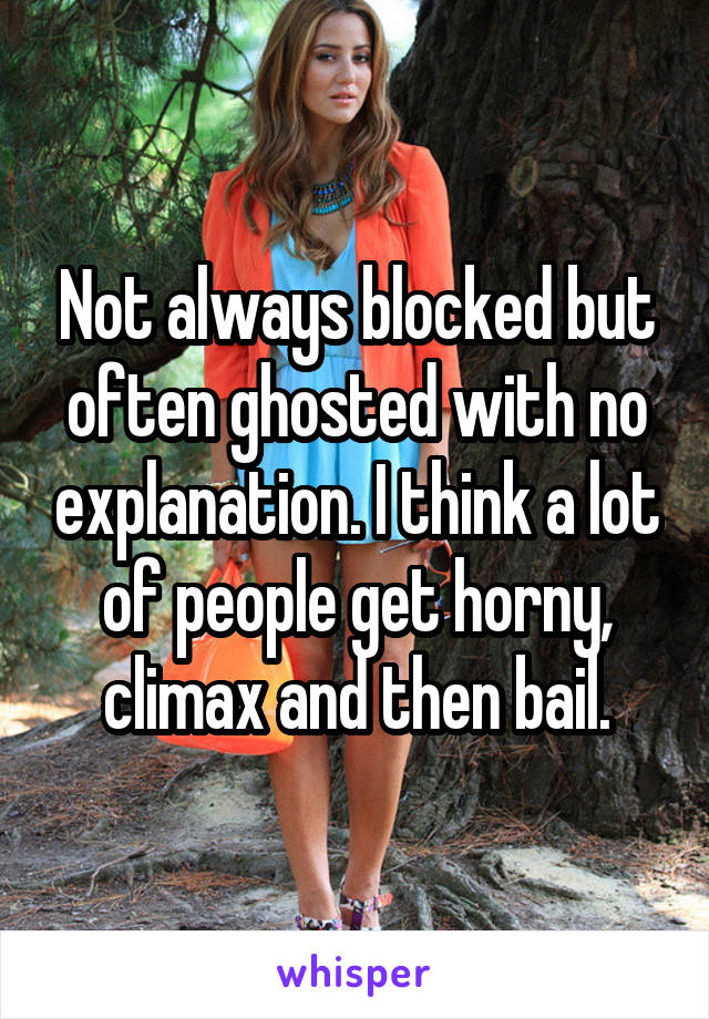 Not always blocked but often ghosted with no explanation. I think a lot of people get horny, climax and then bail.