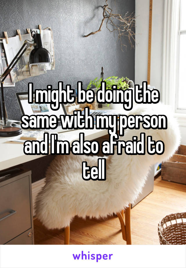 I might be doing the same with my person and I'm also afraid to tell