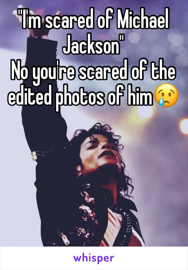 "I'm scared of Michael Jackson" 
No you're scared of the edited photos of him😢