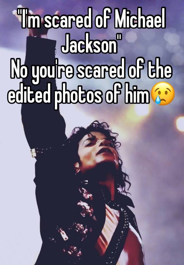 "I'm scared of Michael Jackson" 
No you're scared of the edited photos of him😢