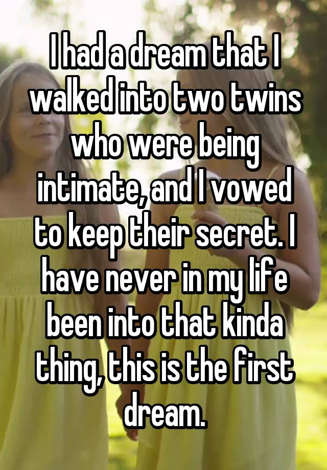 I had a dream that I walked into two twins who were being intimate, and I vowed to keep their secret. I have never in my life been into that kinda thing, this is the first dream.