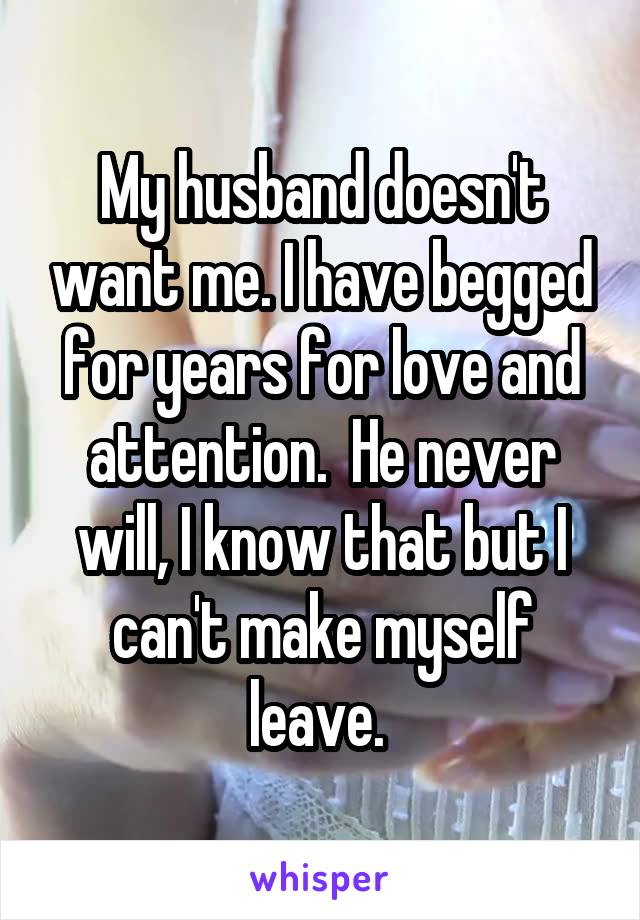 My husband doesn't want me. I have begged for years for love and attention.  He never will, I know that but I can't make myself leave. 