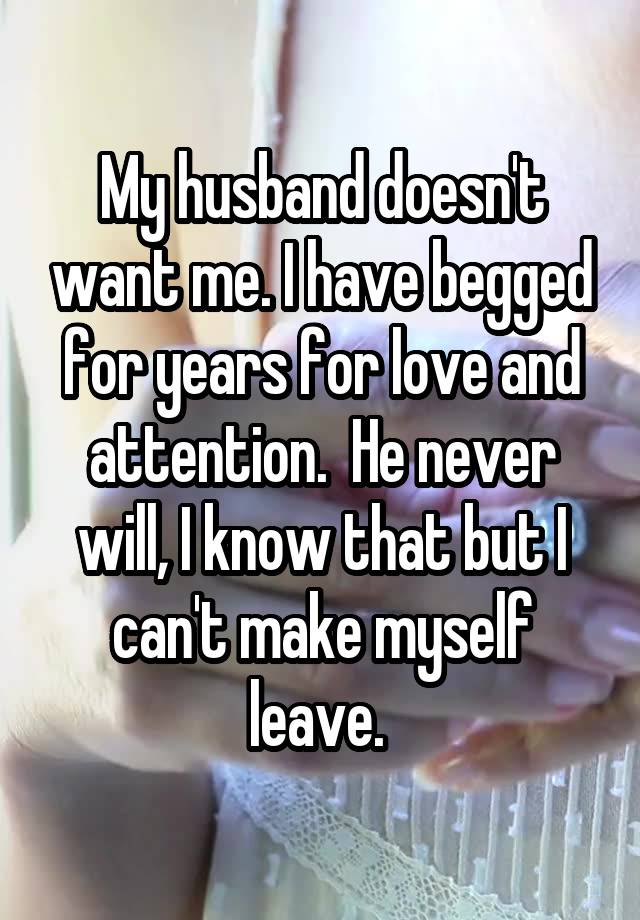 My husband doesn't want me. I have begged for years for love and attention.  He never will, I know that but I can't make myself leave. 