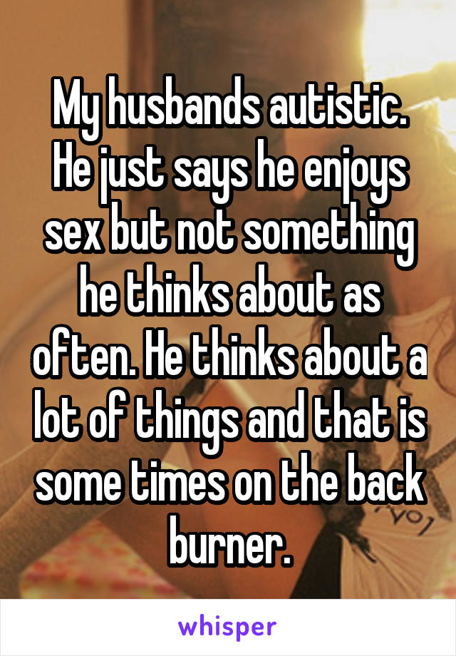 My husbands autistic. He just says he enjoys sex but not something he thinks about as often. He thinks about a lot of things and that is some times on the back burner.