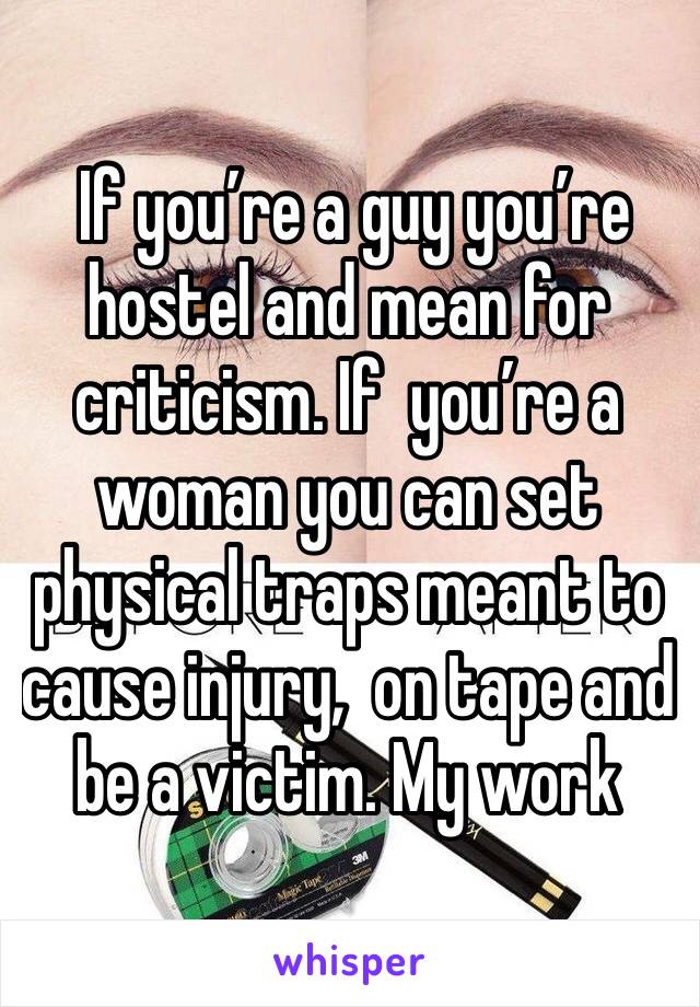  If you’re a guy you’re hostel and mean for criticism. If  you’re a woman you can set physical traps meant to cause injury,  on tape and be a victim. My work