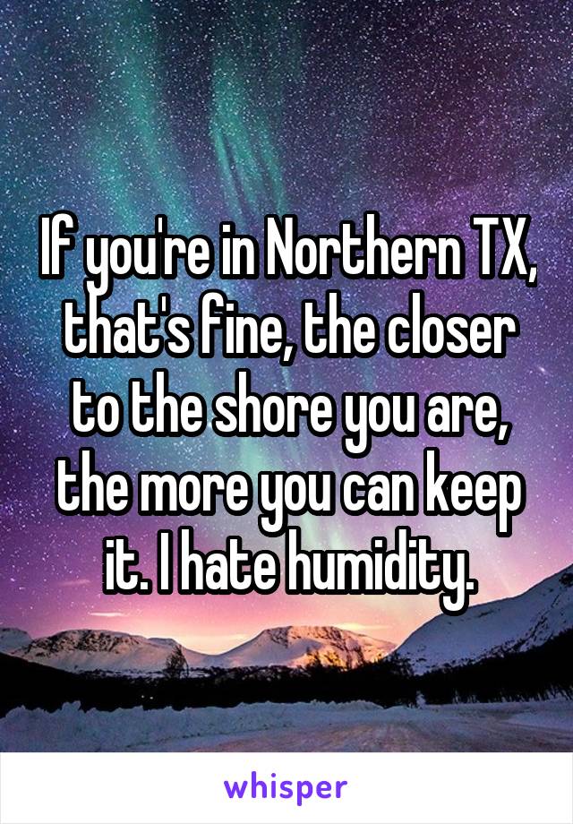 If you're in Northern TX, that's fine, the closer to the shore you are, the more you can keep it. I hate humidity.